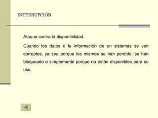 INTERRUPCIÓN Ataque contra la disponibilidad. Cuando los datos o la información de un sistemas se ven corruptos, ya sea porque los mismos se han perdido, se han bloqueado o simplemente porque no están disponibles para su uso.  