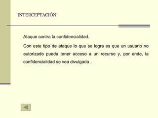 INTERCEPTACIÓN Ataque contra la confidencialidad. Con este tipo de ataque lo que se logra es que un usuario no autorizado pueda tener acceso a un recurso y, por ende, la confidencialidad se vea divulgada   . 