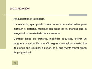 MODIFICACIÓN Ataque contra la integridad. Un atacante, que puede contar o no con autorización para ingresar al sistema, manipula los datos de tal manera que la integridad se ve afectada por su accionar. Cambiar datos de archivos, modificar paquetes, alterar un programa o aplicación son sólo algunos ejemplos de este tipo de ataque que, sin lugar a dudas, es el que reviste mayor grado de peligrosidad. 