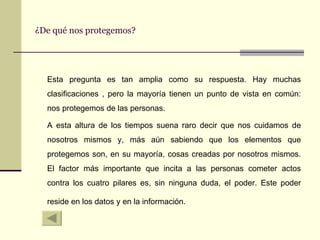 ¿De qué nos protegemos? Esta pregunta es tan amplia como su respuesta. Hay muchas clasificaciones , pero la mayoría tienen un punto de vista en común: nos protegemos de las personas. A esta altura de los tiempos suena raro decir que nos cuidamos de nosotros mismos y, más aún sabiendo que los elementos que protegemos son, en su mayoría, cosas creadas por nosotros mismos. El factor más importante que incita a las personas cometer actos contra los cuatro pilares es, sin ninguna duda, el poder. Este poder reside en los datos y en la información.   