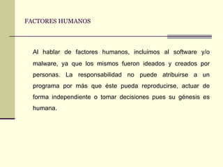 FACTORES HUMANOS Al hablar de factores humanos, incluimos al software y/o malware, ya que los mismos fueron ideados y creados por personas. La responsabilidad no puede atribuirse a un programa por más que éste pueda reproducirse, actuar de forma independiente o tomar decisiones pues su génesis es humana. 
