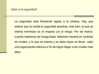 ¿Qué es la seguridad? La seguridad está finamente ligada a la certeza. Hay que aclarar que no existe la seguridad absoluta, más bien, lo que se intenta minimizar es el impacto y/o el riesgo. Por tal motivo, cuando hablamos de inseguridad, debemos hacerlo en carácter de niveles, y lo que se intenta y se debe hacer es llevar  cabo una organización efectiva a fin de lograr llegar a los niveles más altos. 