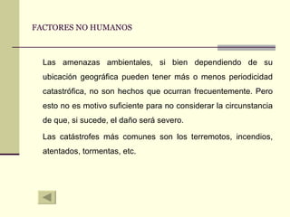 FACTORES NO HUMANOS Las amenazas ambientales, si bien dependiendo de su ubicación geográfica pueden tener más o menos periodicidad catastrófica, no son hechos que ocurran frecuentemente. Pero esto no es motivo suficiente para no considerar la circunstancia de que, si sucede, el daño será severo. Las catástrofes más comunes son los terremotos, incendios, atentados, tormentas, etc. 