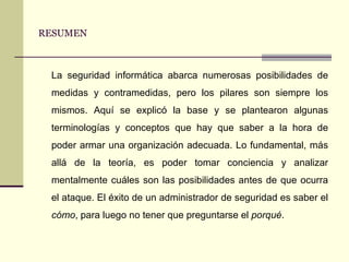 RESUMEN La seguridad informática abarca numerosas posibilidades de medidas y contramedidas, pero los pilares son siempre los mismos. Aquí se explicó la base y se plantearon algunas terminologías y conceptos que hay que saber a la hora de poder armar una organización adecuada. Lo fundamental, más allá de la teoría, es poder tomar conciencia y analizar mentalmente cuáles son las posibilidades antes de que ocurra el ataque. El éxito de un administrador de seguridad es saber el  cómo , para luego no tener que preguntarse el  porqué . 