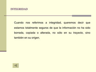 INTEGRIDAD Cuando nos referimos a integridad, queremos decir que estamos totalmente seguros de que la información no ha sido borrada, copiada o alterada, no sólo en su trayecto, sino también en su origen. 