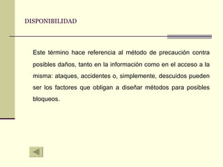 DISPONIBILIDAD Este término hace referencia al método de precaución contra posibles daños, tanto en la información como en el acceso a la misma: ataques, accidentes o, simplemente, descuidos pueden ser los factores que obligan a diseñar métodos para posibles bloqueos. 