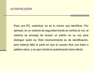 AUTENTICACIÓN Para una PC, autenticar no es lo mismo que identificar. Por ejemplo, en un sistema de seguridad donde se verifica la voz, el sistema se encarga de buscar un patrón en su voz para distinguir quién es. Este reconocimiento es de identificación, pero todavía falta la parte en que el usuario dice una frase o palabra clave, y es aquí donde la autenticación tiene efecto. 