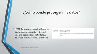 ¿Cómo puedo proteger mis datos?

• HTTPS es un sistema de cifrado de
comunicaciones, si tu red social
tiene la posibilidad, habilítalo, y
podrás dormir algo mas tranquilo

Iván García Miranda y Rubén León Álvarez

 