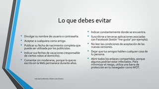 Lo que debes evitar
•
•
•
•
•

Divulgar su nombre de usuario o contraseña.
Aceptar a cualquiera como amigo.
Publicar su fecha de nacimiento completa que
puede ser utilizada por los publicistas.
Indicar sus fechas de vacaciones (responsable
de ciertos robos al domicilio).
Comentar sin moderarse, porque lo que es
escrito en la Web permanece durante años.

Iván García Miranda y Rubén León Álvarez

•
•
•

•
•

Indicar constantemente donde se encuentra.
Suscribirse a terceras aplicaciones asociadas
con Facebook (botón "me gusta" por ejemplo).
No leer las condiciones de aceptación de las
nuevas versiones.

Dejar que tus amigos hablen cualquier cosa de
tu persona.
Abrir todos los enlaces compartidos, porque
algunos podrían estar infectados. Para
minimizar el riesgo, utiliza una barra de
protección en tu navegador como WOT.

 