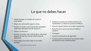 Lo que no debes hacer
•

•
•
•
•
•

Jamás divulgar su nombre de usuario o
contraseña.

Elegir una contraseña segura y única.
Instalar la versión más reciente del navegador
usado (por ejemplo Internet Explorer).
Utilizar un antivirus.
Instalar la versión más reciente de su red social
después de leer las nuevas condiciones de
utilización.
Evitar dejar a los niños solos en las redes
sociales.
Iván García Miranda y Rubén León Álvarez

•
•
•
•
•
•

Adaptar los ajustes de confidencialidad a tus
necesidades y no dejar los ajustes por defecto.
Eliminar regularmente a los amigos inoportunos.
Recordar que lo que es escrito en la Web se
quedará...
Protegerse

Ajustar los parámetros de seguridad
Puedes ocultar la información que desees según
los parámetros de confidencialidad.

 