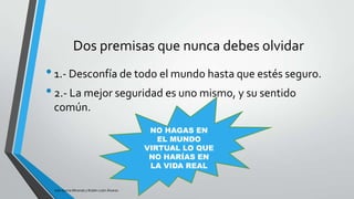 Dos premisas que nunca debes olvidar

• 1.- Desconfía de todo el mundo hasta que estés seguro.
• 2.- La mejor seguridad es uno mismo, y su sentido
común.
NO HAGAS EN
EL MUNDO
VIRTUAL LO QUE
NO HARÍAS EN
LA VIDA REAL

Iván García Miranda y Rubén León Álvarez

 