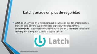 Latch , añade un plus de seguridad
• Latch es un servicio en la nube para que los usuarios pueden crear pestillos
digitales para poner a sus identidades digitales, y que les permita
poner ON/OFF las cuentas con tan solo hacer clic en la identidad que quiere
desbloquear o bloquear cuando la vaya a utilizar.

Iván García Miranda y Rubén León Álvarez

 