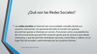 ¿Qué son las Redes Sociales?
• Las redes sociales en Internet son comunidades virtuales donde sus
usuarios interactúan con personas de todo el mundo con quienes
encuentran gustos o intereses en común. Funcionan como una plataforma
de comunicaciones que permite conectar gente que se conoce o que desea
conocerse, y que les permite centralizar recursos, como fotos y vídeos, en un
lugar fácil de acceder y administrado por los usuarios mismos.
Iván García Miranda y Rubén León Álvarez

 