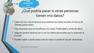¡Qué
información
tan
interesante…!

¿Qué podría pasar si otras personas
tienen mis datos?
• Cada vez hay mas empresas que analizan las redes sociales en busca de
clientes potenciales.

• Hay empresas que se benefician a tu costa: Publicidad y venta de datos
• ¡Alguien podría hacerse por ti con los datos personales que tu expones al
mundo!

• Pueden saber cuando estas solo en casa o cuando te vas de vacaciones
Iván García Miranda y Rubén León Álvarez

 