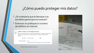 ¿Cómo puedo proteger mis datos?
• ¿Te molestaría que te llamaras o te
escribiera gente que no conoces?

• Entonces no publiques tu numero
de teléfono en internet

Iván García Miranda y Rubén León Álvarez

 
