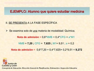EJEMPLO: Alumno que quiere estudiar medicina II.  SE PRESENTA  A LA FASE ESPECÍFICA  Se examina solo de  una  materia de modalidad: Química.  Nota de admisión  =  0,6* NMB  + 0,4* CFG  +  a*M1   NMB  =  7,20 ;  CFG  =  7,625 ;   M1 = 9,51 ;  a  = 0,2 Nota de admisión  =   0,6*7,20 + 0,4*7,625+ 0,2*9,51 =  9,272 