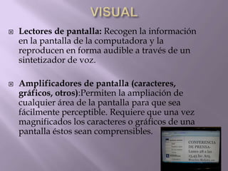  Lectores de pantalla: Recogen la información
en la pantalla de la computadora y la
reproducen en forma audible a través de un
sintetizador de voz.
 Amplificadores de pantalla (caracteres,
gráficos, otros):Permiten la ampliación de
cualquier área de la pantalla para que sea
fácilmente perceptible. Requiere que una vez
magnificados los caracteres o gráficos de una
pantalla éstos sean comprensibles.
 