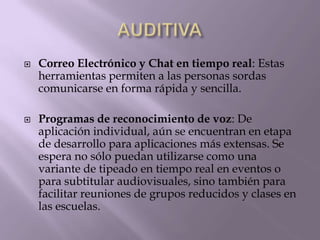  Correo Electrónico y Chat en tiempo real: Estas
herramientas permiten a las personas sordas
comunicarse en forma rápida y sencilla.
 Programas de reconocimiento de voz: De
aplicación individual, aún se encuentran en etapa
de desarrollo para aplicaciones más extensas. Se
espera no sólo puedan utilizarse como una
variante de tipeado en tiempo real en eventos o
para subtitular audiovisuales, sino también para
facilitar reuniones de grupos reducidos y clases en
las escuelas.
 