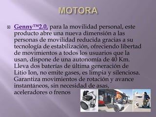  Genny™2.0, para la movilidad personal, este
producto abre una nueva dimensión a las
personas de movilidad reducida gracias a su
tecnología de estabilización, ofreciendo libertad
de movimientos a todos los usuarios que la
usan, dispone de una autonomía de 40 Km.
Lleva dos baterías de última generación de
Litio Ion, no emite gases, es limpia y silenciosa.
Garantiza movimientos de rotación y avance
instantáneos, sin necesidad de asas,
aceleradores o frenos
 