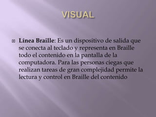  Línea Braille: Es un dispositivo de salida que
se conecta al teclado y representa en Braille
todo el contenido en la pantalla de la
computadora. Para las personas ciegas que
realizan tareas de gran complejidad permite la
lectura y control en Braille del contenido
 