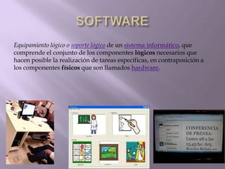 Equipamiento lógico o soporte lógico de un sistema informático, que
comprende el conjunto de los componentes lógicos necesarios que
hacen posible la realización de tareas específicas, en contraposición a
los componentes físicos que son llamados hardware.
 