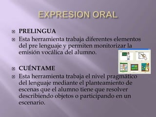  PRELINGUA
 Esta herramienta trabaja diferentes elementos
del pre lenguaje y permiten monitorizar la
emisión vocálica del alumno.
 CUÉNTAME
 Esta herramienta trabaja el nivel pragmático
del lenguaje mediante el planteamiento de
escenas que el alumno tiene que resolver
describiendo objetos o participando en un
escenario.
 