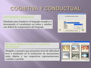 ANTONIMOS Y SINONIMOS
Diseñado para fortalecer el lenguaje receptivo e
incrementar el vocabulario en niños y adultos
con déficit de comprensión del lenguaje.
RECONOCIMIENTO VISUAL Y AUDITIVO
DE FIGURAS
Dirigido a usuarios que presentan nivel de dificultad
leve a moderada en la realización de asociaciones
entre objetos y sus respectivas representaciones
verbales o escritas
 