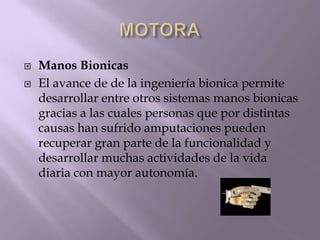  Manos Bionicas
 El avance de de la ingeniería bionica permite
desarrollar entre otros sistemas manos bionicas
gracias a las cuales personas que por distintas
causas han sufrido amputaciones pueden
recuperar gran parte de la funcionalidad y
desarrollar muchas actividades de la vida
diaria con mayor autonomía.
 