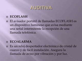  ECOFLASH
 El avisador portátil de llamadas ECOFLASH es
un dispositivo luminoso que avisa mediante
una señal intermitente la recepción de una
llamada telefónica.
 ECOALARMA
 Es un reloj despertador electrónico de cristal de
cuarzo y de fácil instalación. Asegura la
llamada de aviso por vibración y por luz.
 