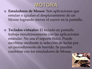  Emuladores de Mouse: Son aplicaciones que
emulan o igualan el desplazamiento de un
Mouse logrando mover el cursor en la pantalla.
 Teclados virtuales: El teclado en pantalla
trabaja simultáneamente con las aplicaciones
estándar. No usa el soporte físico. Puede
escribirse mediante la selección de teclas por
un procedimiento de barrido. Se pueden
combinar con los emuladores de Mouse.
 
