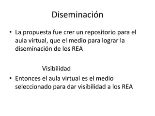 Diseminación
• La propuesta fue crer un repositorio para el
aula virtual, que el medio para lograr la
diseminación de los REA
Visibilidad
• Entonces el aula virtual es el medio
seleccionado para dar visibilidad a los REA
 