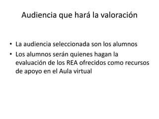 Audiencia que hará la valoración
• La audiencia seleccionada son los alumnos
• Los alumnos serán quienes hagan la
evaluación de los REA ofrecidos como recursos
de apoyo en el Aula virtual
 