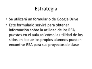 Estrategia
• Se utilizará un formulario de Google Drive
• Este formulario servirá para obtener
información sobre la utilidad de los REA
puestos en el aula así como la utilidad de los
sitios en la que los propios alumnos pueden
encontrar REA para sus proyectos de clase
 