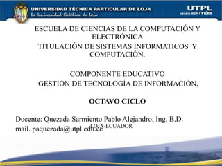 ESCUELA DE CIENCIAS DE LA COMPUTACIÓN Y
ELECTRÓNICA
TITULACIÓN DE SISTEMAS INFORMATICOS Y
COMPUTACIÓN.
COMPONENTE EDUCATIVO
GESTIÓN DE TECNOLOGÍA DE INFORMACIÓN,
OCTAVO CICLO
Docente: Quezada Sarmiento Pablo Alejandro; Ing. B.D.
mail. paquezada@utpl.edu.ecLOJA-ECUADOR
 