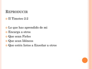  II Timoteo 2:2
 Lo que has aprendido de mi
 Encarga a otros
 Que sean Fieles
 Que sean Idóneos
 Que estén listos a Enseñar a otros
REPRODUCIR
 