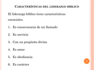 3
CARACTERÍSTICAS DEL LIDERAZGO BÍBLICO
El liderazgo bíblico tiene características
esenciales.
1. Es consecuencia de un llamado
2. Es servicio
3. Con un propósito divino
4. Es amor
5. Es obediencia
6. Es carácter
 
