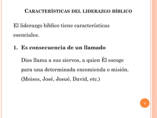 4
CARACTERÍSTICAS DEL LIDERAZGO BÍBLICO
El liderazgo bíblico tiene características
esenciales.
1. Es consecuencia de un llamado
Dios llama a sus siervos, a quien Él escoge
para una determinada encomienda o misión.
(Moises, José, Josué, David, etc.)
 