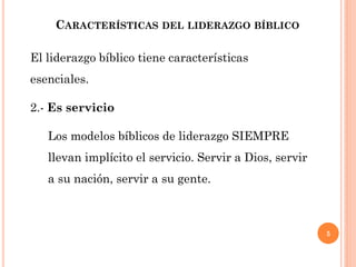 5
CARACTERÍSTICAS DEL LIDERAZGO BÍBLICO
El liderazgo bíblico tiene características
esenciales.
2.- Es servicio
Los modelos bíblicos de liderazgo SIEMPRE
llevan implícito el servicio. Servir a Dios, servir
a su nación, servir a su gente.
 