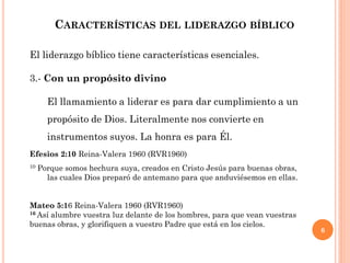 6
CARACTERÍSTICAS DEL LIDERAZGO BÍBLICO
El liderazgo bíblico tiene características esenciales.
3.- Con un propósito divino
El llamamiento a liderar es para dar cumplimiento a un
propósito de Dios. Literalmente nos convierte en
instrumentos suyos. La honra es para Él.
Efesios 2:10 Reina-Valera 1960 (RVR1960)
10 Porque somos hechura suya, creados en Cristo Jesús para buenas obras,
las cuales Dios preparó de antemano para que anduviésemos en ellas.
Mateo 5:16 Reina-Valera 1960 (RVR1960)
16 Así alumbre vuestra luz delante de los hombres, para que vean vuestras
buenas obras, y glorifiquen a vuestro Padre que está en los cielos.
 