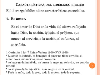 7
CARACTERÍSTICAS DEL LIDERAZGO BÍBLICO
El liderazgo bíblico tiene características esenciales.
4.- Es amor.
Es el amor de Dios en la vida del siervo reflejado
hacia Dios, la nación, iglesia, el prójimo, que
mueve al servicio, a la acción, al esfuerzo, al
sacrificio.
1 Corintios 13:4-7 Reina-Valera 1960 (RVR1960)
4 El amor es sufrido, es benigno; el amor no tiene envidia, el
amor no es jactancioso, no se envanece;
5 no hace nada indebido, no busca lo suyo, no se irrita, no guarda
rencor;
6 no se goza de la injusticia, mas se goza de la verdad.
7 Todo lo sufre, todo lo cree, todo lo espera, todo lo soporta.
 