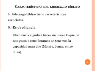 8
CARACTERÍSTICAS DEL LIDERAZGO BÍBLICO
El liderazgo bíblico tiene características
esenciales.
5.- Es obediencia
Obediencia significa hacer inclusive lo que no
nos gusta o consideramos no tenemos la
capacidad para ello (Moisés, Jonás, entre
otros).
 