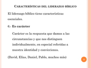 9
CARACTERÍSTICAS DEL LIDERAZGO BÍBLICO
El liderazgo bíblico tiene características
esenciales.
6.- Es carácter
Carácter es la respuesta que damos a las
circunstancias y que nos distinguen
individualmente, en especial referidas a
nuestra identidad y convicciones.
(David, Elías, Daniel, Pablo, muchos más)
 