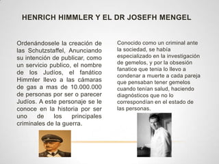 HENRICH HIMMLER Y EL DR JOSEFH MENGEL


Ordenándosele la creación de      Conocido como un criminal ante
las Schutzstaffel, Anunciando     la sociedad, se había
su intención de publicar, como    especializado en la investigación
                                  de gemelos, y por la obsesión
un servicio publico, el nombre
                                  fanatice que tenia lo llevo a
de los Judíos, el fanático
                                  condenar a muerte a cada pareja
Himmler llevo a las cámaras       que pensaban tener gemelos
de gas a mas de 10.000.000        cuando tenían salud, haciendo
de personas por ser o parecer     diagnósticos que no lo
Judíos. A este personaje se le    correspondían en el estado de
conoce en la historia por ser     las personas.
uno    de    los    principales
criminales de la guerra.
 