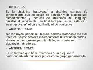 - RETORICA:
Es la disciplina transversal a distintos campos de
conocimiento que se ocupa de estudiar y de sistematizar
procedimientos y técnicas de utilización del lenguaje,
puestos al servicio de una finalidad persuasiva, estética o
investigativa, añadida a su finalidad comunicativa.
- ARISTOCRATAS
son los reyes, príncipes, duques, condes, barones o los que
traen causa por nobleza marcadamente militar adelantados,
almirantes, marqueses pero también, en ocasiones,
algunos emperadores.
- ANTISEMITISMO:
Es un termino que hace referencia a un prejuicio la
hostilidad abierta hacia los judíos como grupo generalizado.
 
