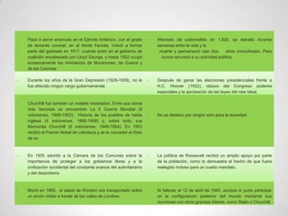 -   Pasó a servir entonces en el Ejército británico, con el grado      -   Afectado de poliomielitis en 1.920, se debatió durante
    de teniente coronel, en el frente francés. Volvió a formar             semanas entre la vida y la
    parte del gabinete en 1917, cuando entró en el gobierno de              muerte y permaneció casi dos        años inmovilizado. Pero
    coalición encabezado por Lloyd George, y hasta 1922 ocupó                nunca renunció a su actividad política
    sucesivamente los ministerios de Municiones, de Guerra y
    de las Colonias

-   Durante los años de la Gran Depresión (1929-1939), no le           -   Después de ganar las elecciones presidenciales frente a
    fue ofrecido ningún cargo gubernamental.                               H.C. Hoover (1932), obtuvo del Congreso poderes
                                                                           especiales y la aprobación de las leyes del new Ideal.

-   Churchill fue también un notable historiador. Entre sus obras
    más famosas se encuentran La II Guerra Mundial (6
    volúmenes, 1948-1953), Historia de los pueblos de habla            -   No se destaco por ningún acto para la sociedad.
    inglesa (4 volúmenes, 1956-1958) y, sobre todo, sus
    Memorias Churchill (6 volúmenes, 1948-1954). En 1953
    recibió el Premio Nobel de Literatura y se le concedió el título
    de sir.



-   En 1935 advirtió a la Cámara de los Comunes sobre la               -   La política de Roosevelt recibió un amplio apoyo por parte
    importancia de proteger a los gobiernos libres y a la                  de la población, como lo demuestra el hecho de que fuera
    civilización occidental del constante avance del autoritarismo         reelegido incluso para un cuarto mandato.
    y del despotismo



-   Murió en 1965, el ataúd de Winston era transportado sobre          -   Al fallecer el 12 de abril de 1945, aunque sí pudo participar
    un arcón militar a través de las calles de Londres.                    en la configuración posterior del mundo mediante sus
                                                                           reuniones con otros grandes líderes, como Stalin o Churchill.
 