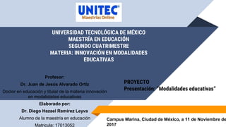 UNIVERSIDAD TECNOLÓGICA DE MÉXICO
MAESTRÍA EN EDUCACIÓN
SEGUNDO CUATRIMESTRE
MATERIA: INNOVACIÓN EN MODALIDADES
EDUCATIVAS
Campus Marina, Ciudad de México, a 11 de Noviembre de
2017
PROYECTO
Presentación: “Modalidades educativas”
Profesor:
Dr. Juan de Jesús Alvarado Ortiz
Doctor en educación y titular de la materia innovación
en modalidades educativas
Elaborado por:
Dr. Diego Hazael Ramírez Leyva
Alumno de la maestría en educación
Matricula: 17013052
 