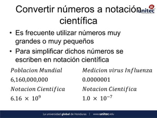 Convertir números a notación
            científica
• Es frecuente utilizar números muy
  grandes o muy pequeños
• Para simplificar dichos números se
  escriben en notación científica
𝑃𝑜𝑏𝑙𝑎𝑐𝑖𝑜𝑛 𝑀𝑢𝑛𝑑𝑖𝑎𝑙      𝑀𝑒𝑑𝑖𝑐𝑖𝑜𝑛 𝑣𝑖𝑟𝑢𝑠 𝐼𝑛𝑓𝑙𝑢𝑒𝑛𝑧𝑎
6,160,000,000          0.0000001
 𝑁𝑜𝑡𝑎𝑐𝑖𝑜𝑛 𝐶𝑖𝑒𝑛𝑡𝑖𝑓𝑖𝑐𝑎   𝑁𝑜𝑡𝑎𝑐𝑖𝑜𝑛 𝐶𝑖𝑒𝑛𝑡𝑖𝑓𝑖𝑐𝑎
6.16 × 109             1.0 × 10−7
 