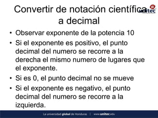 Convertir de notación científica
           a decimal
• Observar exponente de la potencia 10
• Si el exponente es positivo, el punto
  decimal del numero se recorre a la
  derecha el mismo numero de lugares que
  el exponente.
• Si es 0, el punto decimal no se mueve
• Si el exponente es negativo, el punto
  decimal del numero se recorre a la
  izquierda.
 