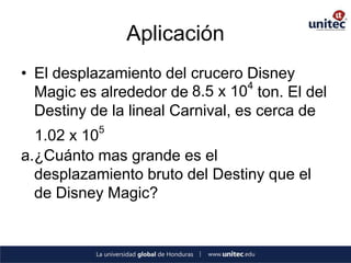 Aplicación
• El desplazamiento del crucero Disney
                                  4
  Magic es alrededor de 8.5 x 10 ton. El del
  Destiny de la lineal Carnival, es cerca de
           5
  1.02 x 10
a.¿Cuánto mas grande es el
  desplazamiento bruto del Destiny que el
  de Disney Magic?
 