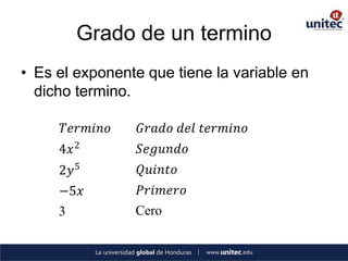 Grado de un termino
• Es el exponente que tiene la variable en
  dicho termino.

      𝑇𝑒𝑟𝑚𝑖𝑛𝑜    𝐺𝑟𝑎𝑑𝑜 𝑑𝑒𝑙 𝑡𝑒𝑟𝑚𝑖𝑛𝑜
     4𝑥 2        𝑆𝑒𝑔𝑢𝑛𝑑𝑜
     2𝑦 5        𝑄𝑢𝑖𝑛𝑡𝑜
     −5𝑥         𝑃𝑟𝑖𝑚𝑒𝑟𝑜
     3          Cero
 